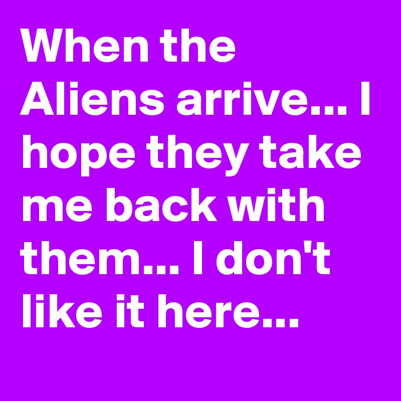 When the Aliens arrive... I hope they take me back with them... I don't like it here...
