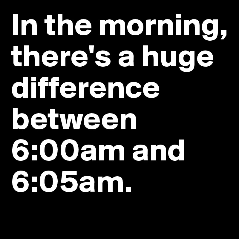 In the morning, there's a huge difference between 6:00am and 6:05am.