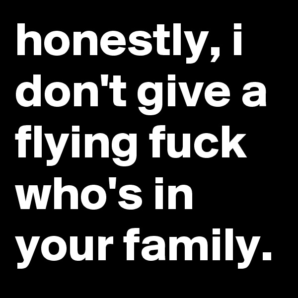 honestly, i don't give a flying fuck who's in your family.
