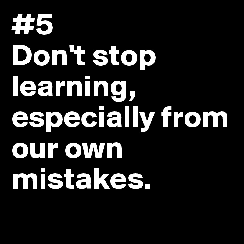 #5 
Don't stop learning, especially from our own mistakes.
