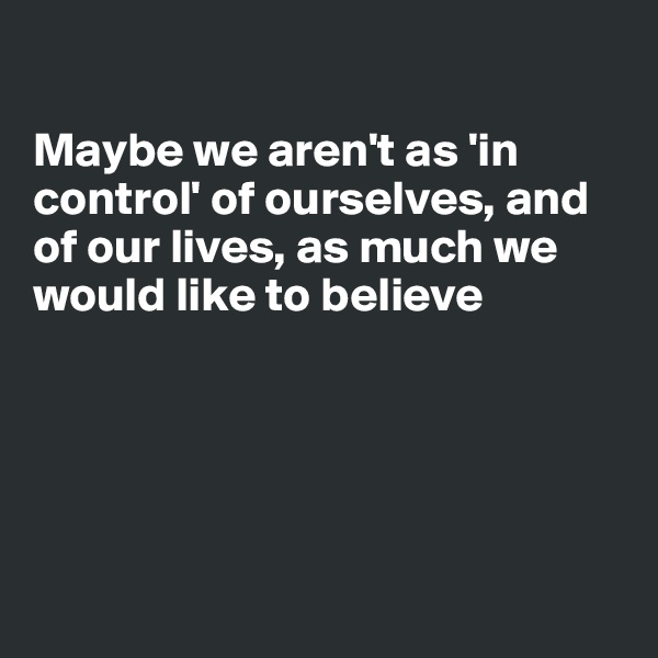 

Maybe we aren't as 'in control' of ourselves, and of our lives, as much we would like to believe 





