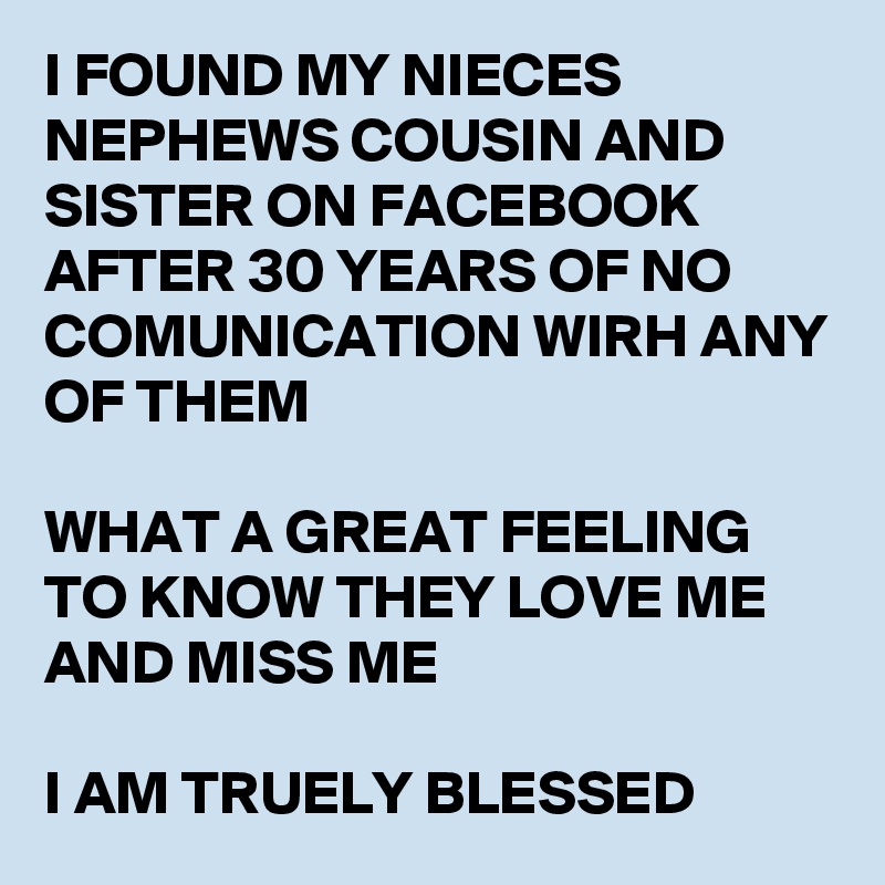 I FOUND MY NIECES NEPHEWS COUSIN AND SISTER ON FACEBOOK AFTER 30 YEARS OF NO COMUNICATION WIRH ANY OF THEM 

WHAT A GREAT FEELING TO KNOW THEY LOVE ME AND MISS ME 

I AM TRUELY BLESSED 