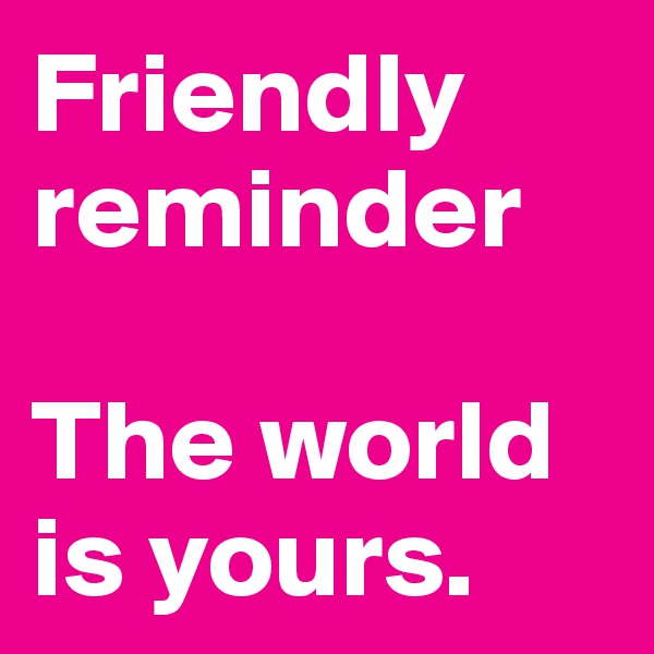 Friendly reminder

The world is yours.