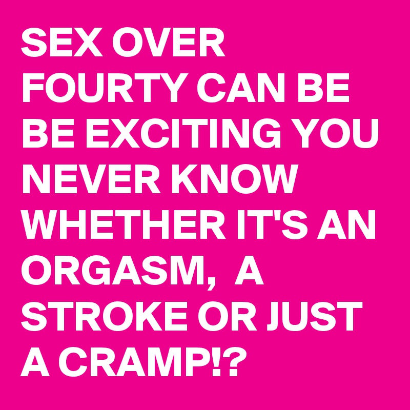 SEX OVER FOURTY CAN BE BE EXCITING YOU NEVER KNOW WHETHER IT'S AN ORGASM,  A STROKE OR JUST A CRAMP!? 