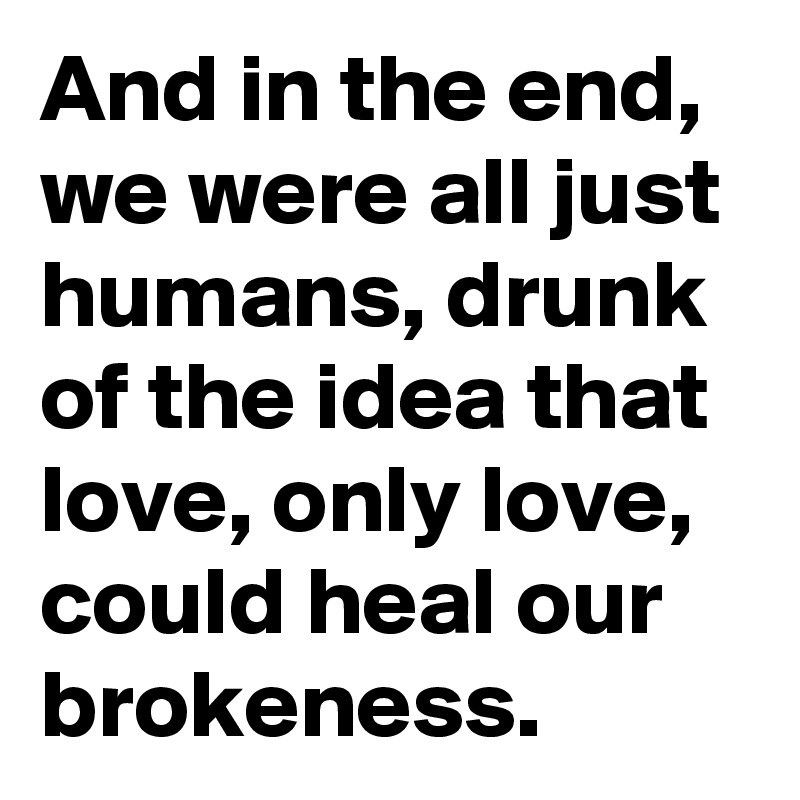 And in the end, we were all just humans, drunk of the idea that love, only love, could heal our brokeness.