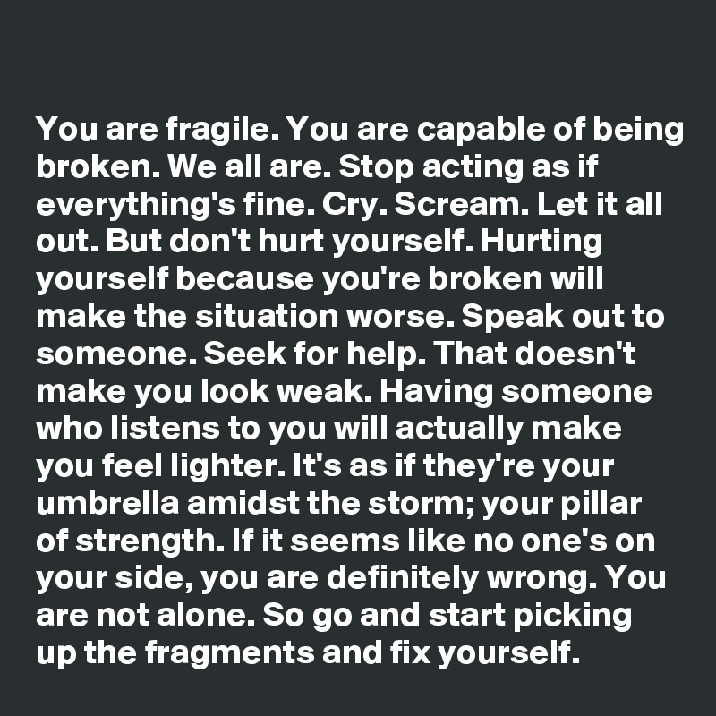 

You are fragile. You are capable of being broken. We all are. Stop acting as if everything's fine. Cry. Scream. Let it all out. But don't hurt yourself. Hurting yourself because you're broken will make the situation worse. Speak out to someone. Seek for help. That doesn't make you look weak. Having someone who listens to you will actually make you feel lighter. It's as if they're your umbrella amidst the storm; your pillar of strength. If it seems like no one's on your side, you are definitely wrong. You are not alone. So go and start picking up the fragments and fix yourself.