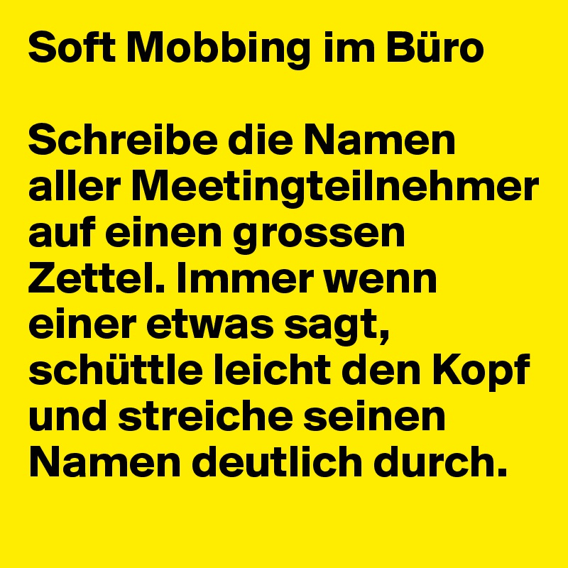 Soft Mobbing im Büro

Schreibe die Namen aller Meetingteilnehmer auf einen grossen Zettel. Immer wenn einer etwas sagt, schüttle leicht den Kopf und streiche seinen Namen deutlich durch.