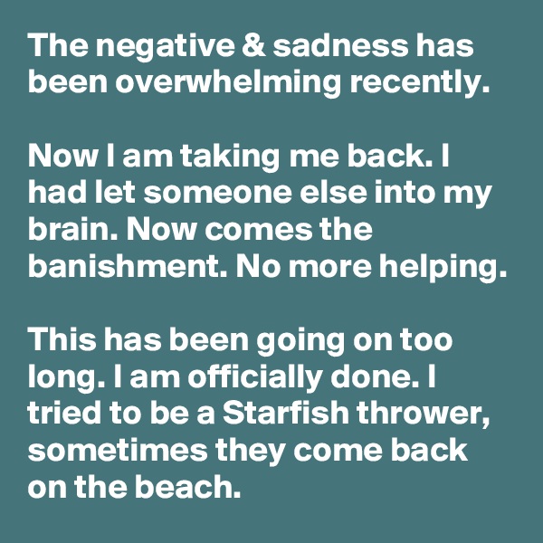 The negative & sadness has been overwhelming recently.

Now I am taking me back. I had let someone else into my brain. Now comes the banishment. No more helping. 

This has been going on too long. I am officially done. I tried to be a Starfish thrower, sometimes they come back on the beach.