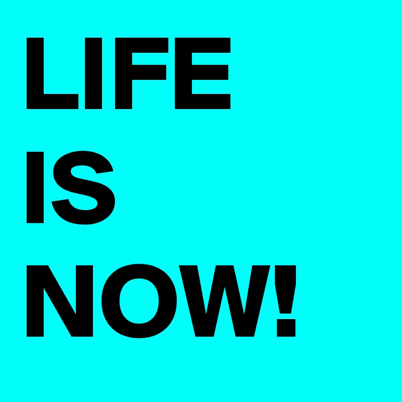 LIFE
IS
NOW!