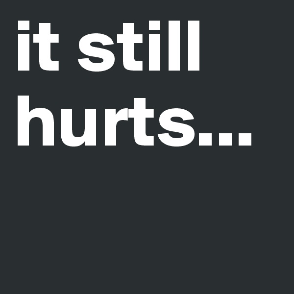 it still hurts...