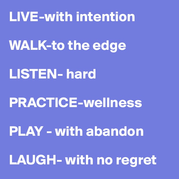 LIVE-with intention

WALK-to the edge

LISTEN- hard

PRACTICE-wellness

PLAY - with abandon

LAUGH- with no regret