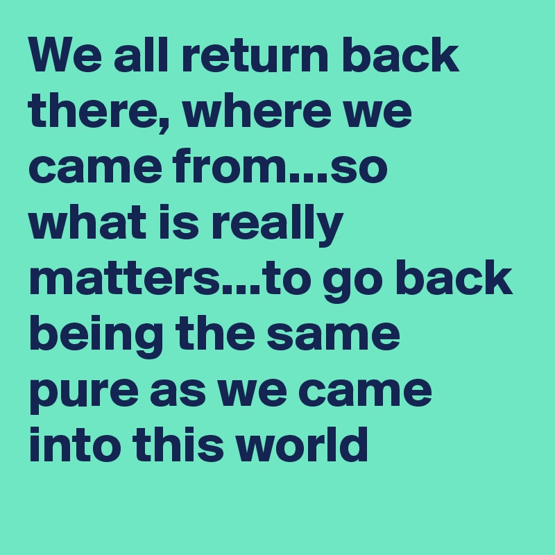 We all return back there, where we came from...so what is really matters...to go back being the same pure as we came into this world