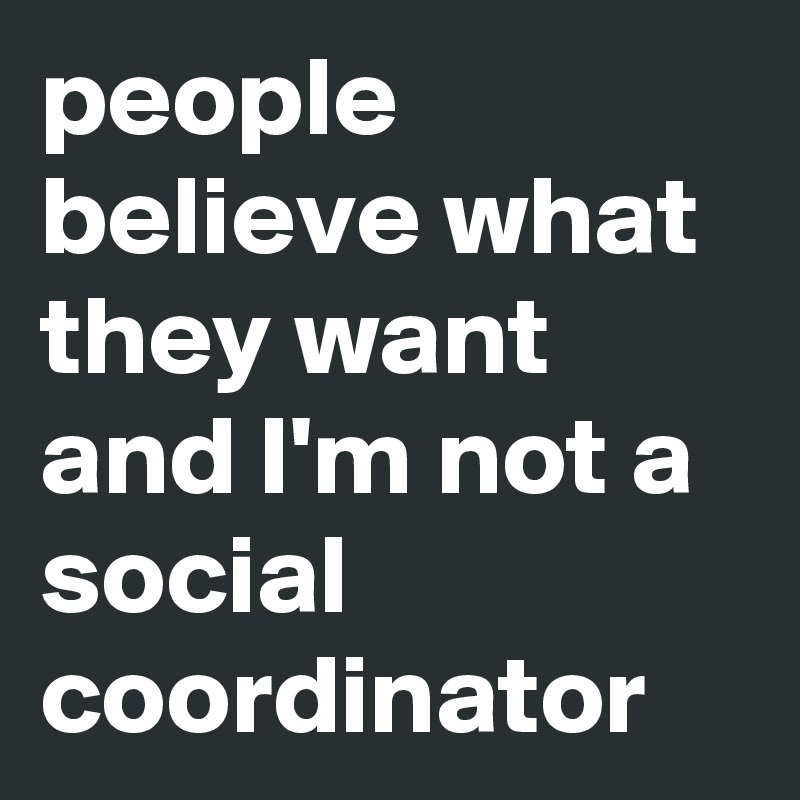 people believe what they want and I'm not a social coordinator