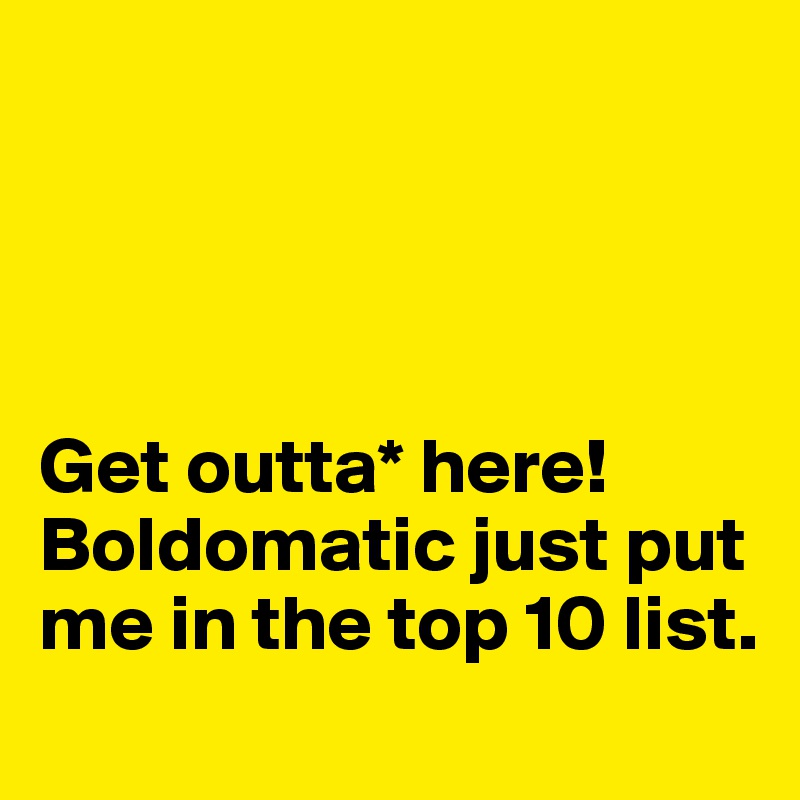 




Get outta* here!  Boldomatic just put me in the top 10 list. 