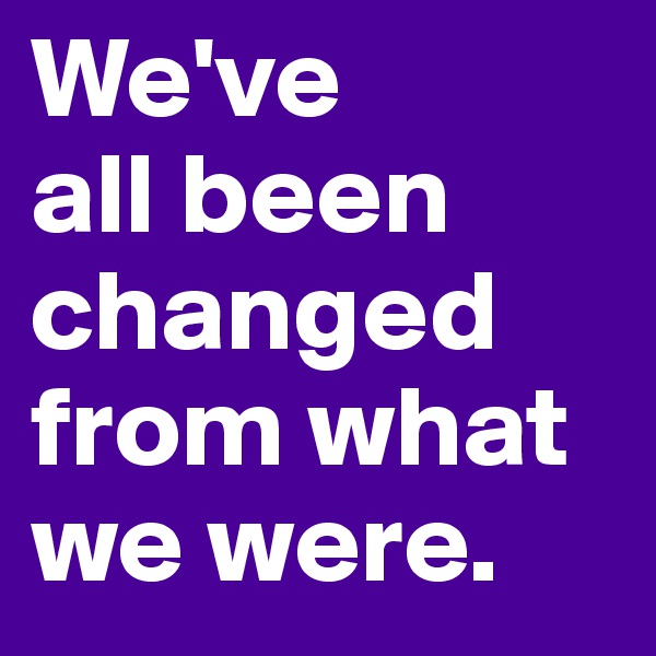We've 
all been changed from what we were.