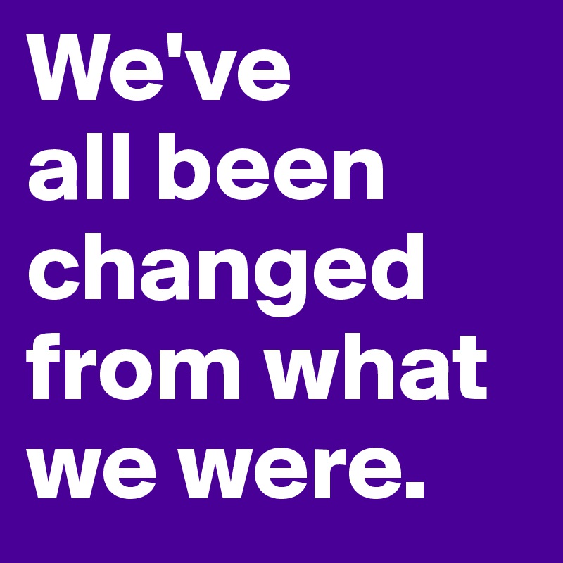 We've 
all been changed from what we were.