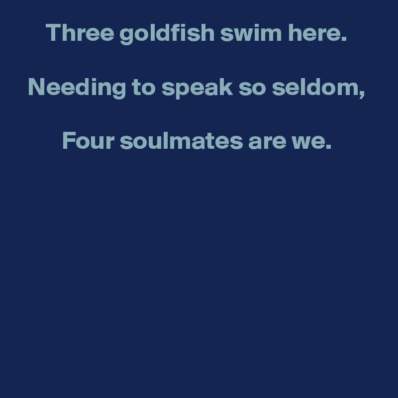 Three goldfish swim here.

Needing to speak so seldom,

Four soulmates are we.







