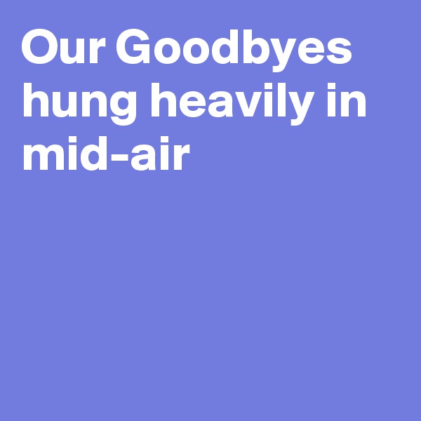 Our Goodbyes hung heavily in mid-air



