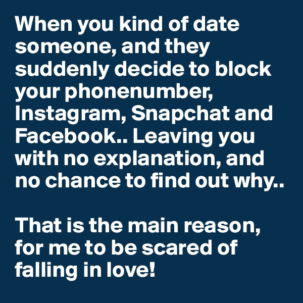 When you kind of date someone, and they suddenly decide to block your phonenumber, Instagram, Snapchat and Facebook.. Leaving you with no explanation, and  no chance to find out why..

That is the main reason, for me to be scared of falling in love! 