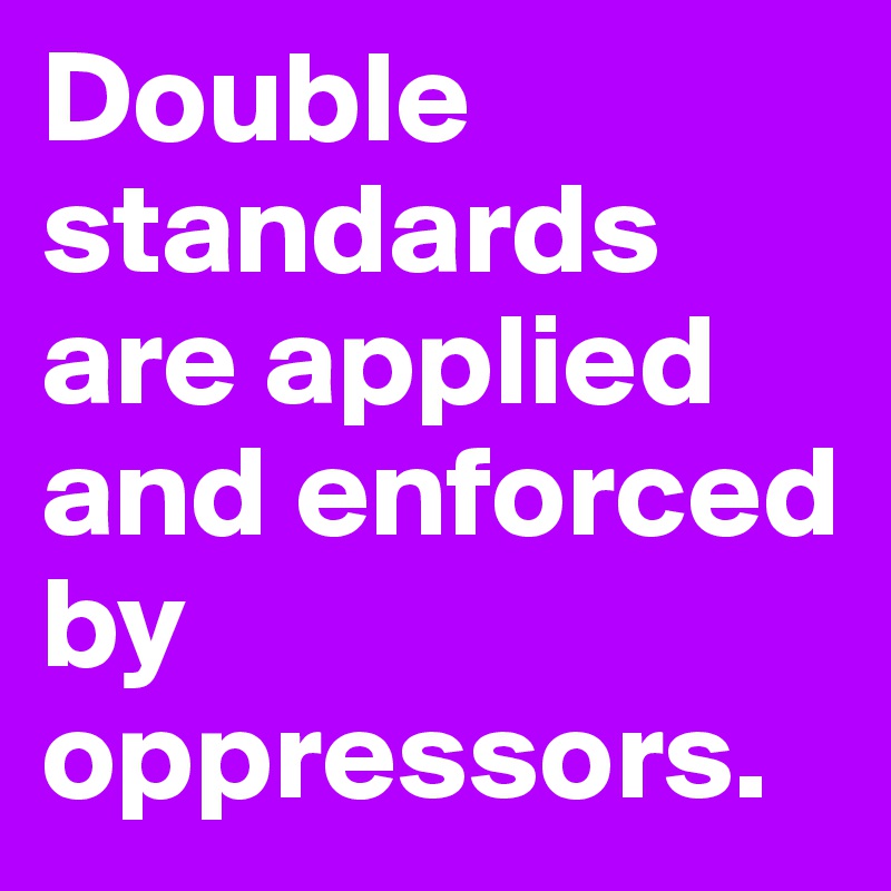 Double standards are applied and enforced by oppressors.