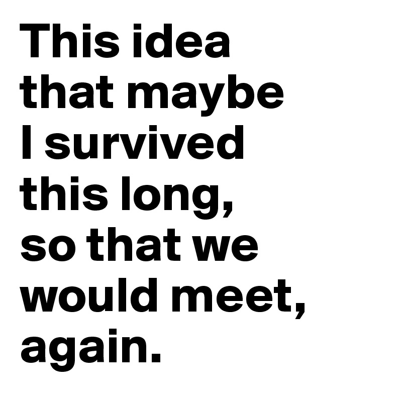 This idea 
that maybe 
I survived 
this long, 
so that we would meet, again.