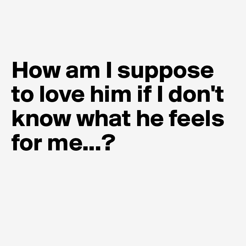 

How am I suppose to love him if I don't know what he feels for me...?



