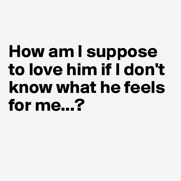

How am I suppose to love him if I don't know what he feels for me...?


