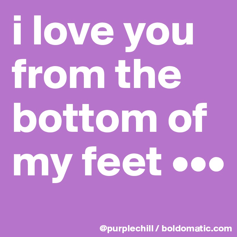 i love you from the bottom of my feet •••