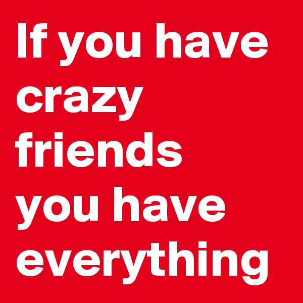 If you have crazy friends you have everything
