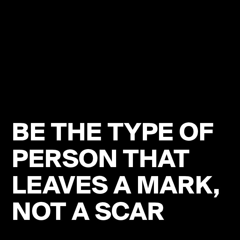 



BE THE TYPE OF PERSON THAT LEAVES A MARK,
NOT A SCAR 