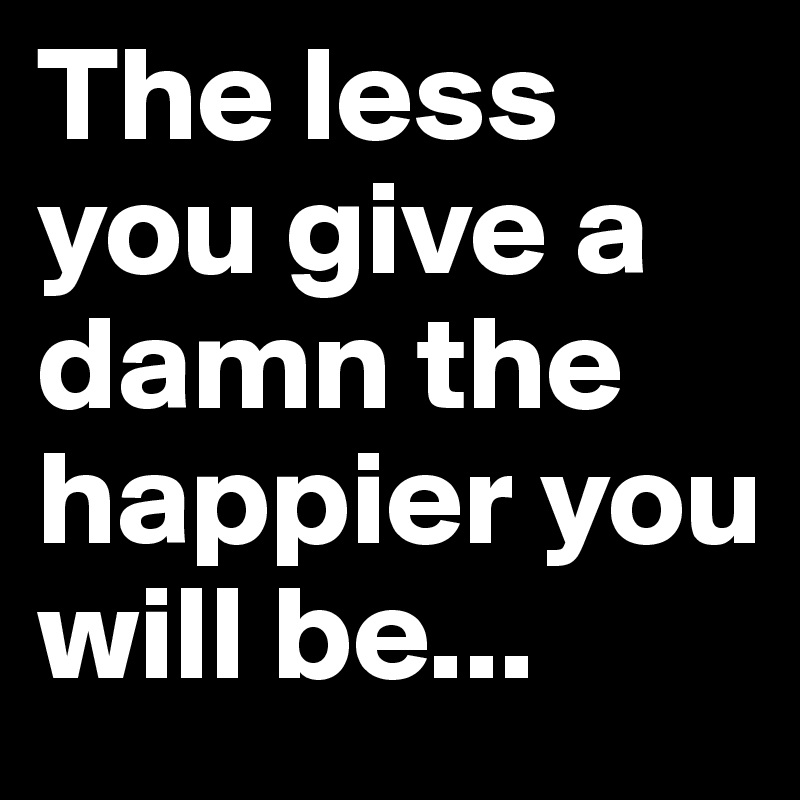 The less you give a damn the happier you will be...