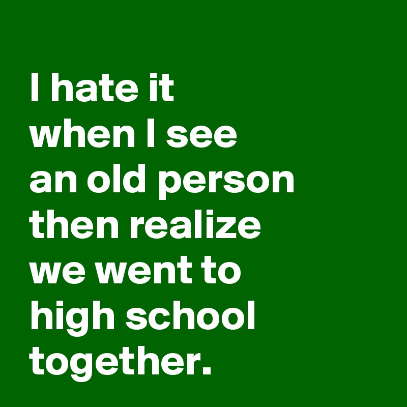 I hate it when I see an old person then realize we went to high school ...