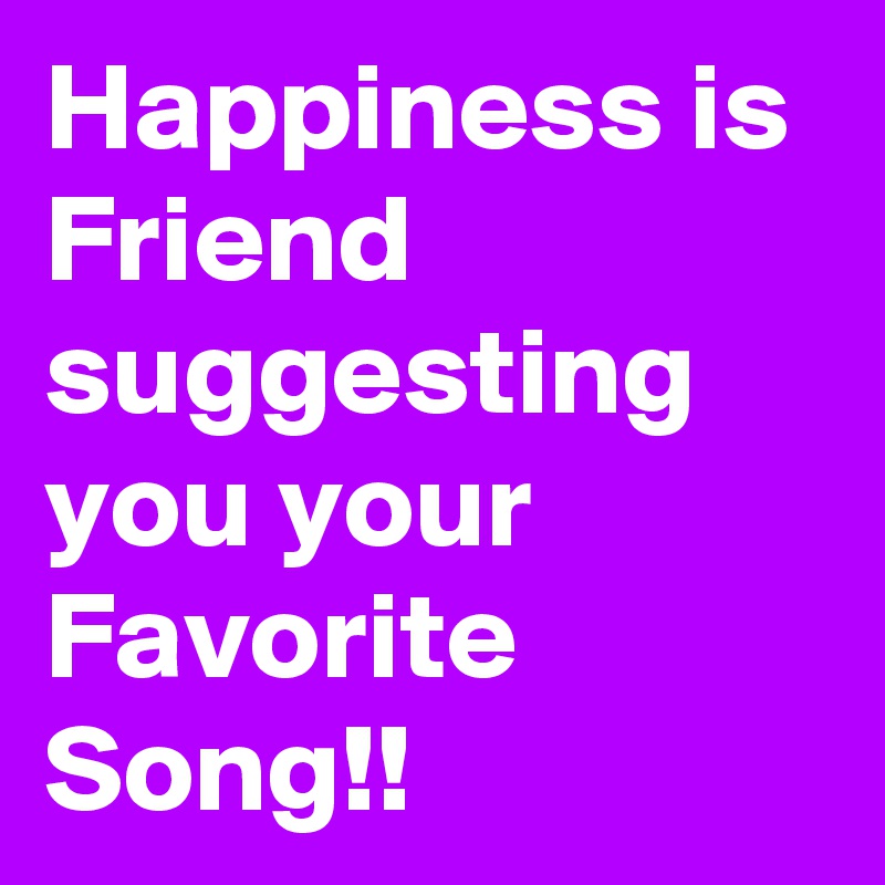 Happiness is Friend suggesting you your Favorite Song!! 