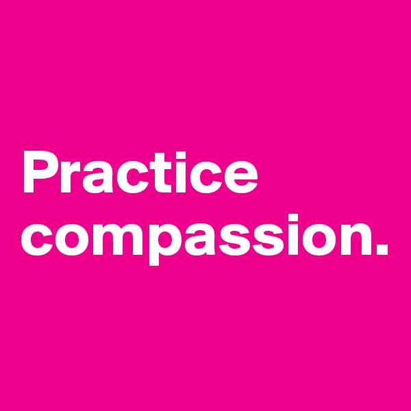 

Practice compassion.
