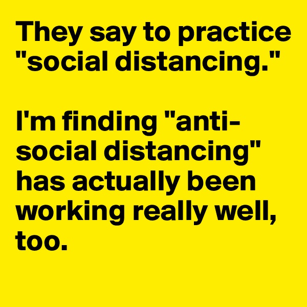 They say to practice "social distancing."

I'm finding "anti-social distancing" has actually been working really well, too.

