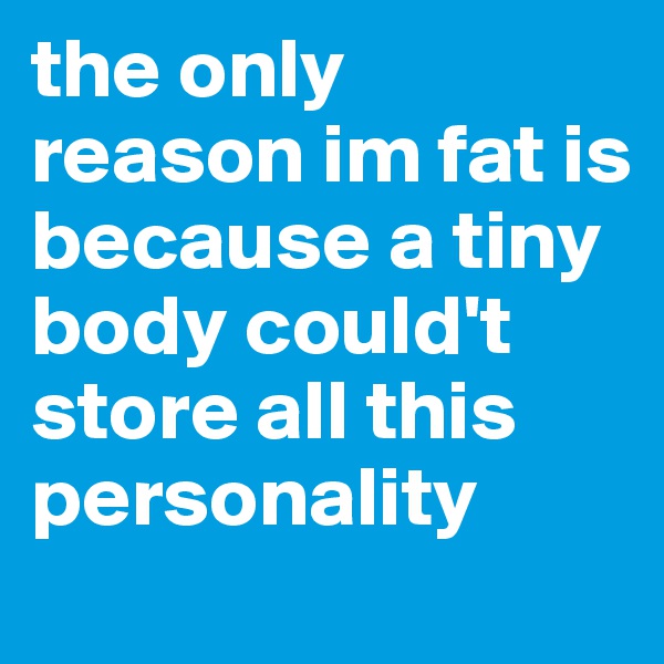 the only reason im fat is because a tiny body could't store all this personality