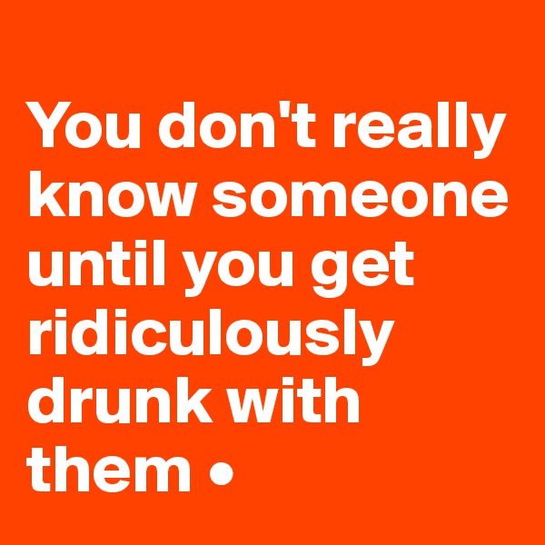 
You don't really know someone until you get ridiculously drunk with them •