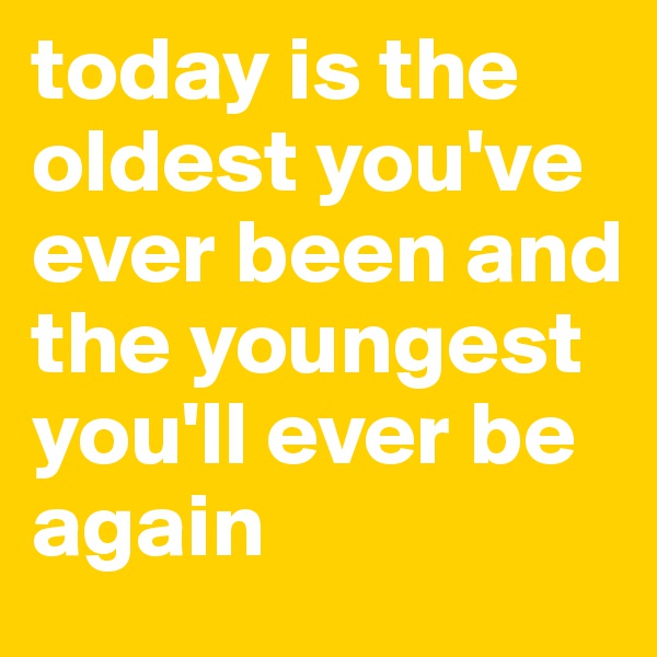 today is the oldest you've ever been and the youngest you'll ever be again