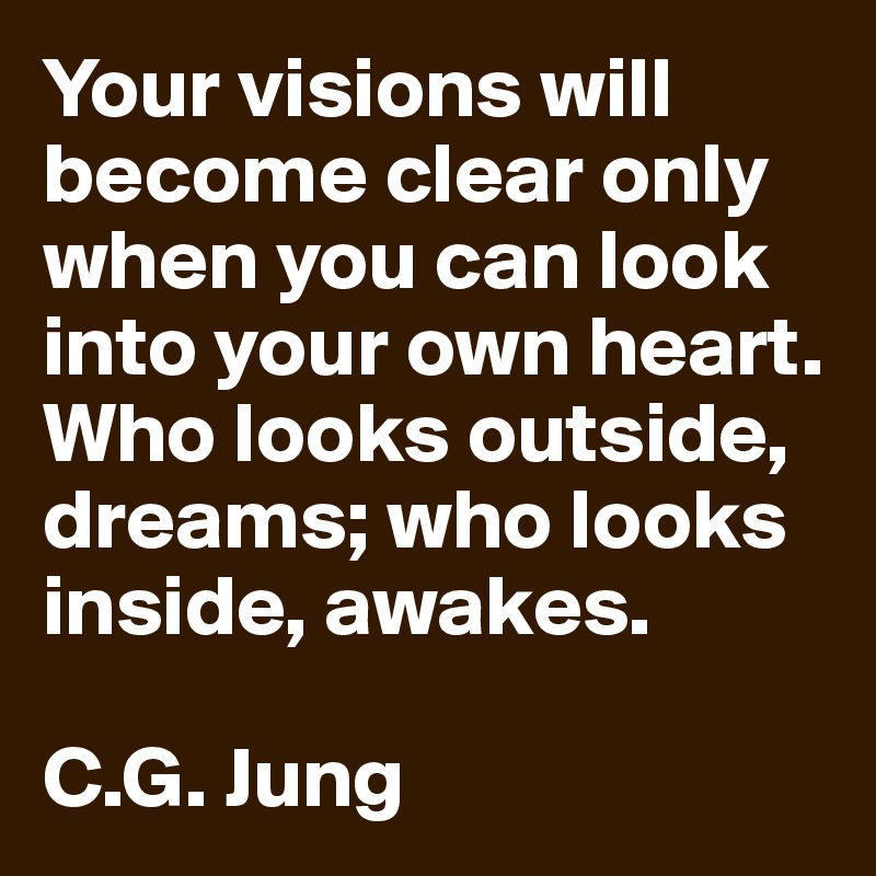 Your visions will become clear only when you can look into your own heart. Who looks outside, dreams; who looks inside, awakes.

C.G. Jung