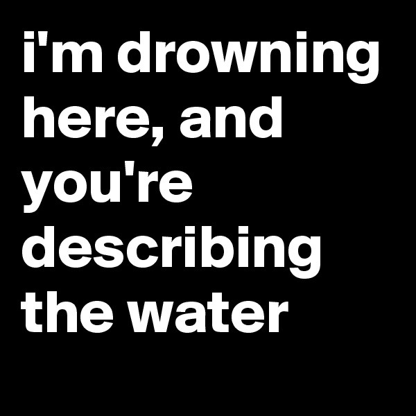 i'm drowning here, and you're describing the water