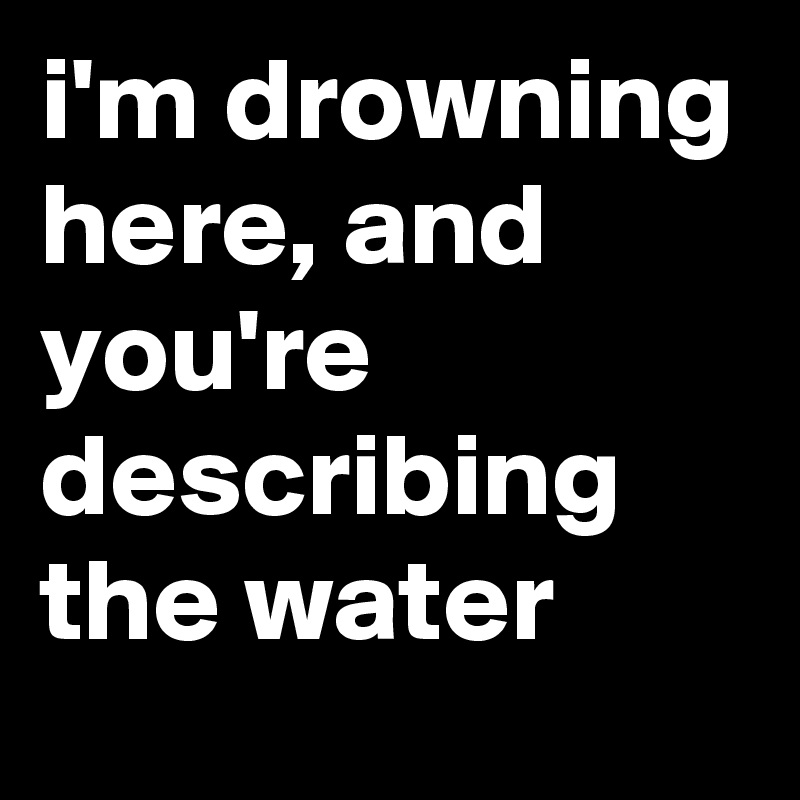 i'm drowning here, and you're describing the water