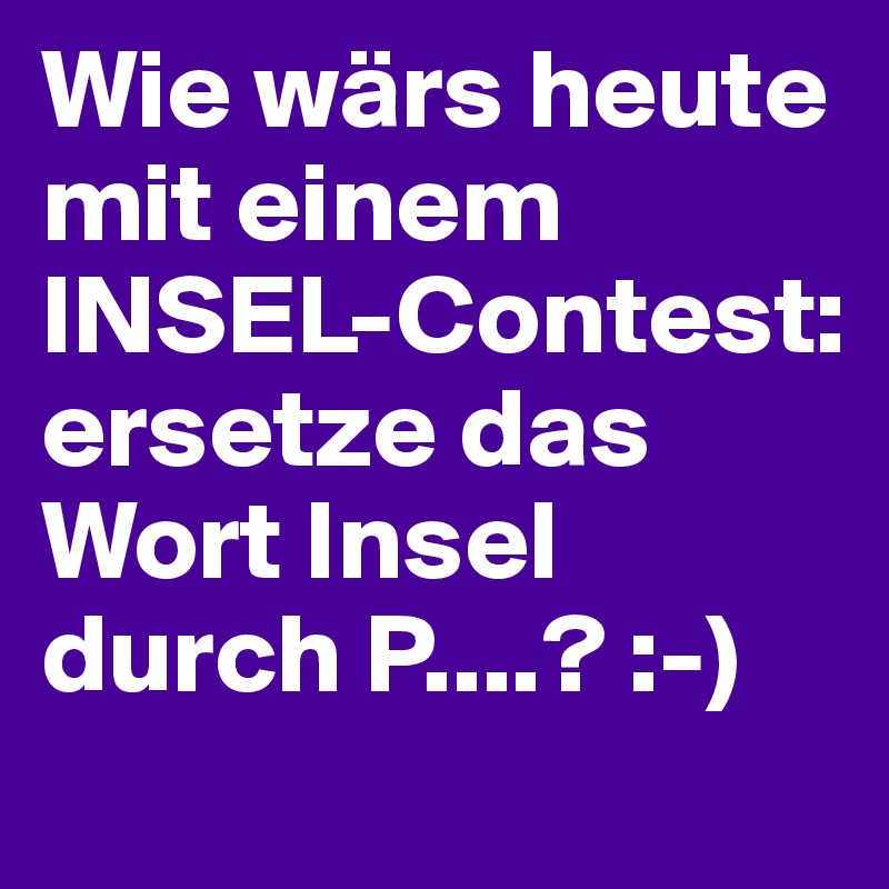 Wie wärs heute mit einem INSEL-Contest: 
ersetze das Wort Insel durch P....? :-)