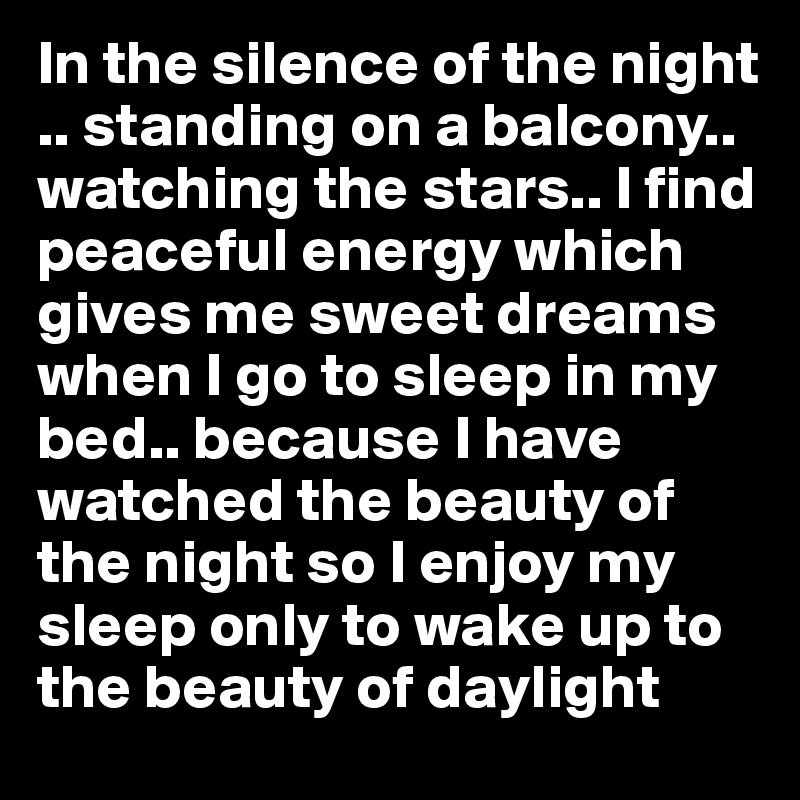 In the silence of the night .. standing on a balcony.. watching the stars.. I find peaceful energy which gives me sweet dreams when I go to sleep in my bed.. because I have watched the beauty of the night so I enjoy my sleep only to wake up to the beauty of daylight