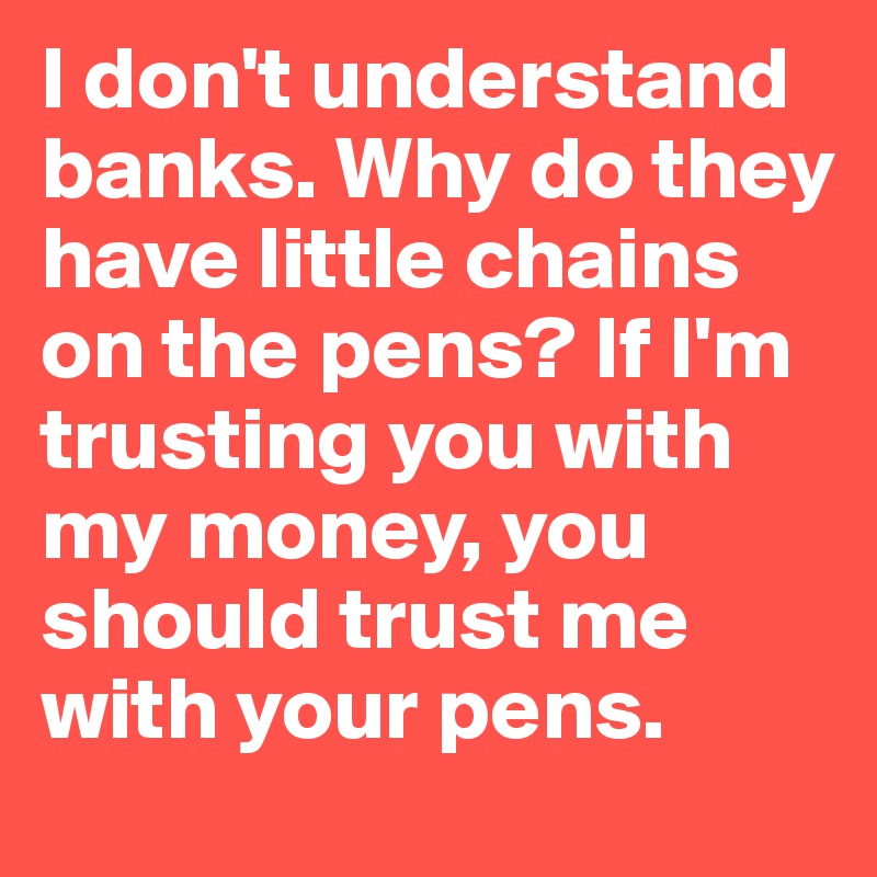 I don't understand banks. Why do they have little chains on the pens? If I'm trusting you with my money, you should trust me with your pens.
