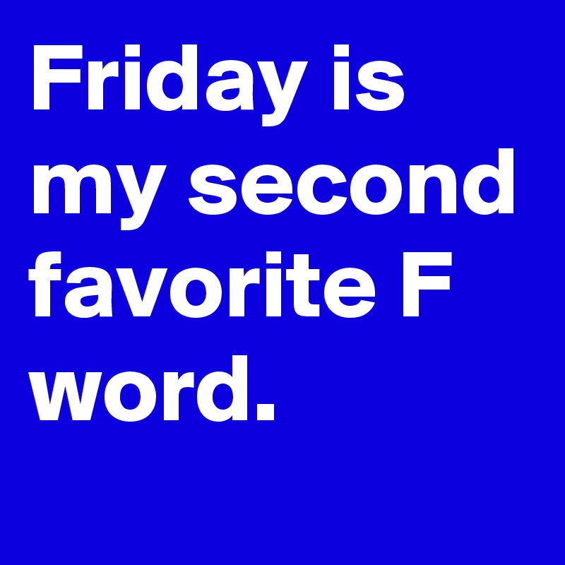 Friday is my second favorite F word. 