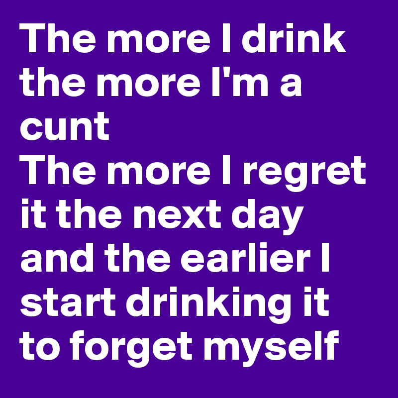 The more I drink the more I'm a cunt
The more I regret it the next day and the earlier I start drinking it to forget myself