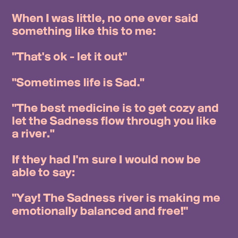 When I was little, no one ever said something like this to me:

"That's ok - let it out"

"Sometimes life is Sad."

"The best medicine is to get cozy and let the Sadness flow through you like a river."

If they had I'm sure I would now be able to say:

"Yay! The Sadness river is making me emotionally balanced and free!"