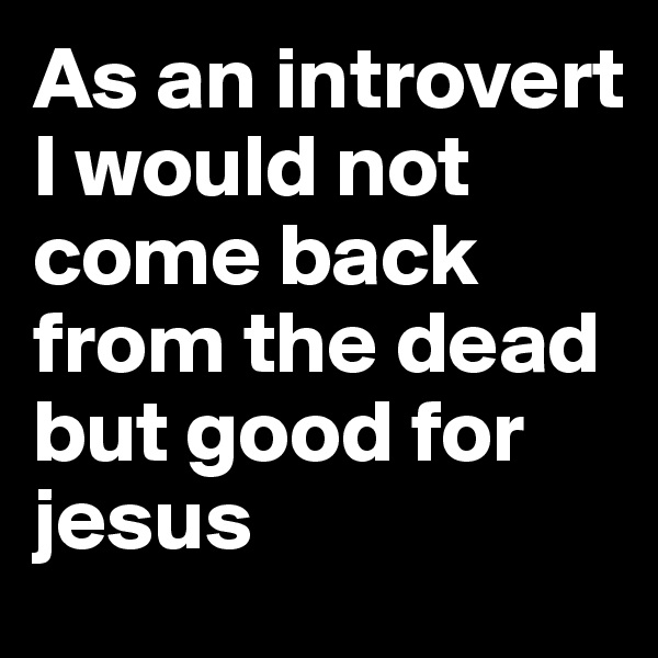 As an introvert I would not come back from the dead but good for jesus