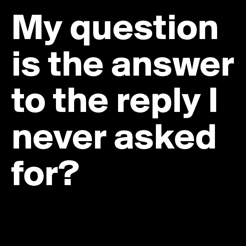My question is the answer to the reply I never asked for?