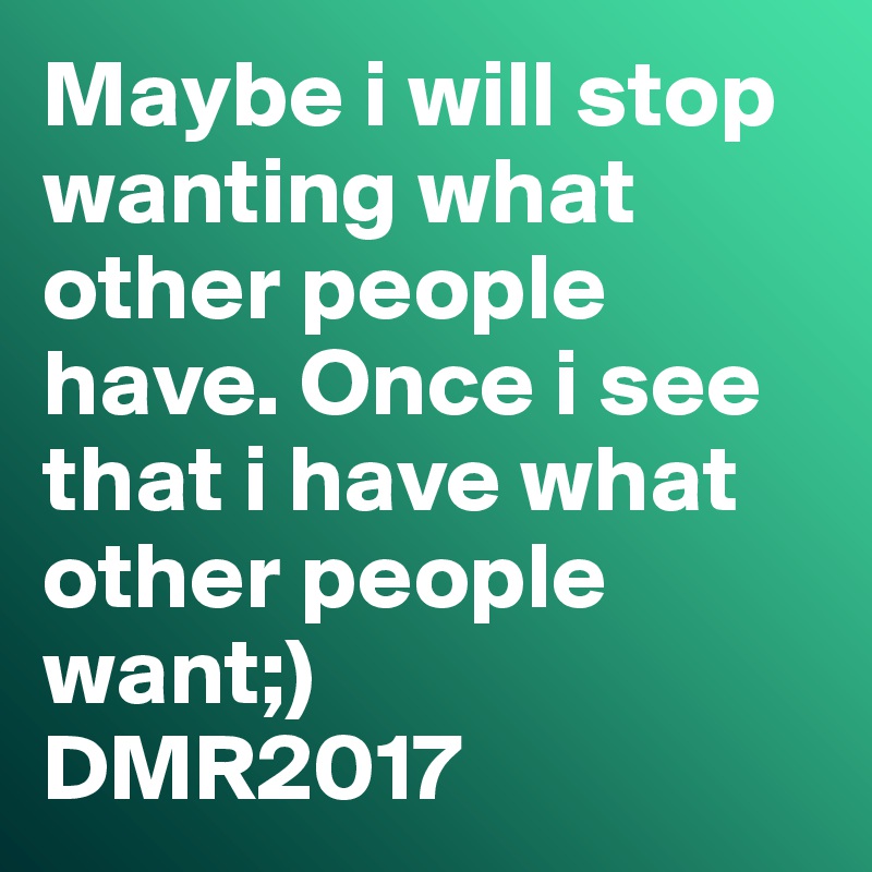 Maybe i will stop wanting what other people have. Once i see that i have what other people want;)
DMR2017